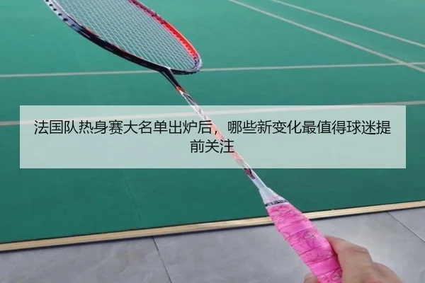 法国队热身赛大名单出炉后，哪些新变化最值得球迷提前关注