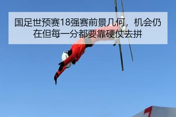 国足世预赛18强赛前景几何，机会仍在但每一分都要靠硬仗去拼