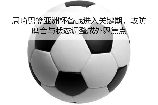 周琦男篮亚洲杯备战进入关键期，攻防磨合与状态调整成外界焦点